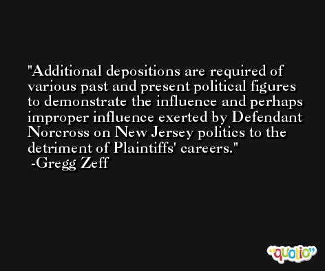 Additional depositions are required of various past and present political figures to demonstrate the influence and perhaps improper influence exerted by Defendant Norcross on New Jersey politics to the detriment of Plaintiffs' careers. -Gregg Zeff