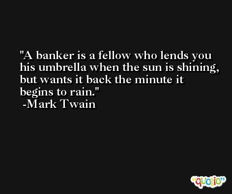 A banker is a fellow who lends you his umbrella when the sun is shining, but wants it back the minute it begins to rain. -Mark Twain