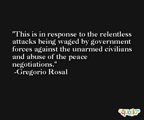This is in response to the relentless attacks being waged by government forces against the unarmed civilians and abuse of the peace negotiations. -Gregorio Rosal
