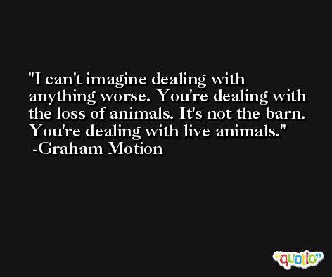 I can't imagine dealing with anything worse. You're dealing with the loss of animals. It's not the barn. You're dealing with live animals. -Graham Motion