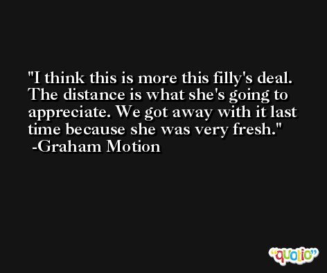 I think this is more this filly's deal. The distance is what she's going to appreciate. We got away with it last time because she was very fresh. -Graham Motion