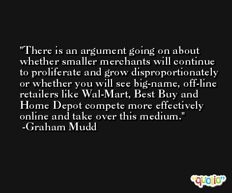 There is an argument going on about whether smaller merchants will continue to proliferate and grow disproportionately or whether you will see big-name, off-line retailers like Wal-Mart, Best Buy and Home Depot compete more effectively online and take over this medium. -Graham Mudd