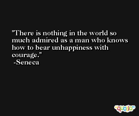 There is nothing in the world so much admired as a man who knows how to bear unhappiness with courage. -Seneca