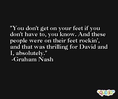 You don't get on your feet if you don't have to, you know. And these people were on their feet rockin', and that was thrilling for David and I, absolutely. -Graham Nash