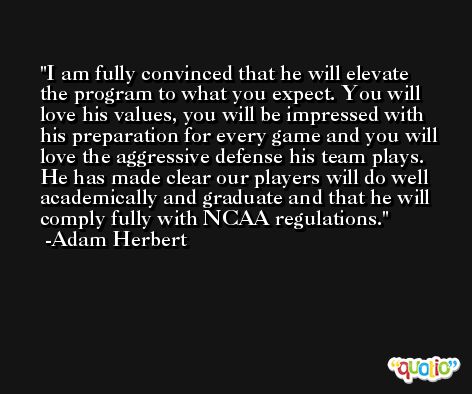 I am fully convinced that he will elevate the program to what you expect. You will love his values, you will be impressed with his preparation for every game and you will love the aggressive defense his team plays. He has made clear our players will do well academically and graduate and that he will comply fully with NCAA regulations. -Adam Herbert