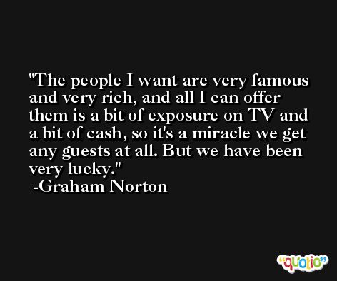 The people I want are very famous and very rich, and all I can offer them is a bit of exposure on TV and a bit of cash, so it's a miracle we get any guests at all. But we have been very lucky. -Graham Norton