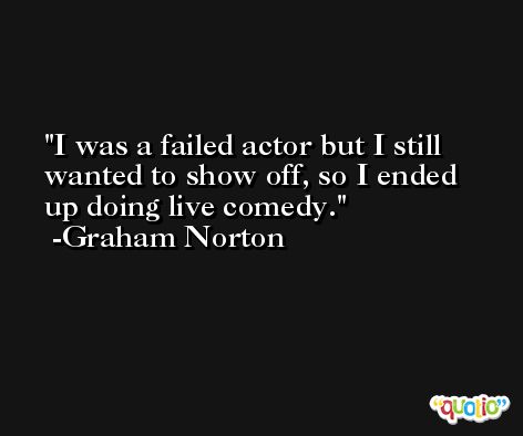 I was a failed actor but I still wanted to show off, so I ended up doing live comedy. -Graham Norton