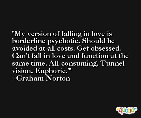 My version of falling in love is borderline psychotic. Should be avoided at all costs. Get obsessed. Can't fall in love and function at the same time. All-consuming. Tunnel vision. Euphoric.' -Graham Norton