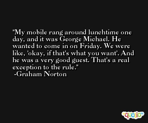 My mobile rang around lunchtime one day, and it was George Michael. He wanted to come in on Friday. We were like, 'okay, if that's what you want'. And he was a very good guest. That's a real exception to the rule. -Graham Norton