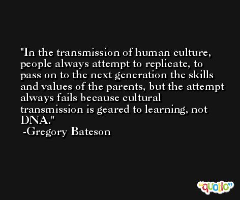 In the transmission of human culture, people always attempt to replicate, to pass on to the next generation the skills and values of the parents, but the attempt always fails because cultural transmission is geared to learning, not DNA. -Gregory Bateson