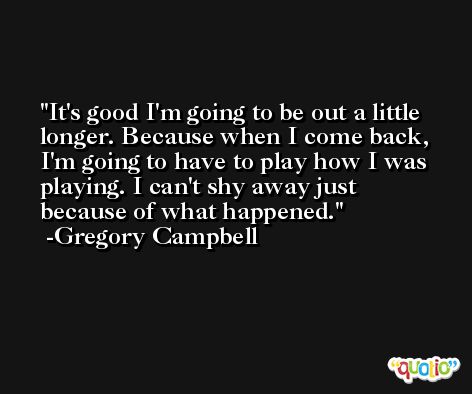 It's good I'm going to be out a little longer. Because when I come back, I'm going to have to play how I was playing. I can't shy away just because of what happened. -Gregory Campbell