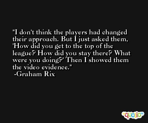 I don't think the players had changed their approach. But I just asked them, 'How did you get to the top of the league? How did you stay there? What were you doing?' Then I showed them the video evidence. -Graham Rix