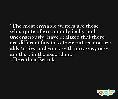 The most enviable writers are those who, quite often unanalytically and unconsciously, have realized that there are different facets to their nature and are able to live and work with now one, now another, in the ascendant. -Dorothea Brande