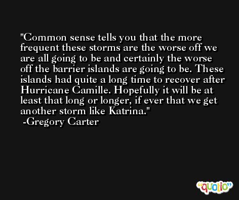 Common sense tells you that the more frequent these storms are the worse off we are all going to be and certainly the worse off the barrier islands are going to be. These islands had quite a long time to recover after Hurricane Camille. Hopefully it will be at least that long or longer, if ever that we get another storm like Katrina. -Gregory Carter