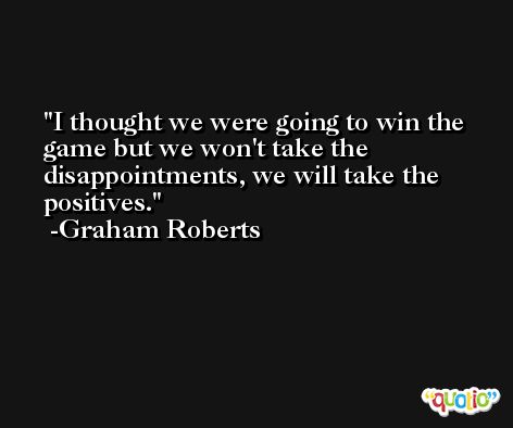 I thought we were going to win the game but we won't take the disappointments, we will take the positives. -Graham Roberts