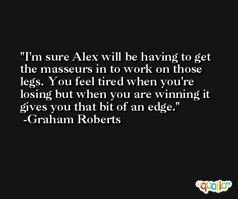 I'm sure Alex will be having to get the masseurs in to work on those legs. You feel tired when you're losing but when you are winning it gives you that bit of an edge. -Graham Roberts