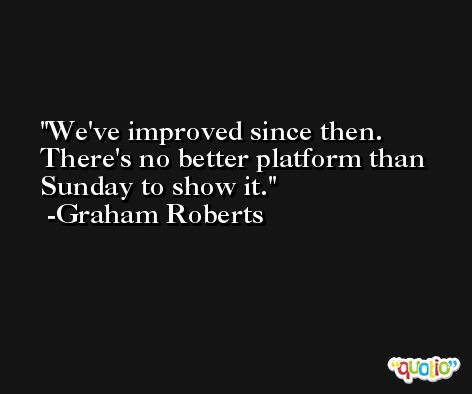 We've improved since then. There's no better platform than Sunday to show it. -Graham Roberts