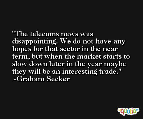 The telecoms news was disappointing. We do not have any hopes for that sector in the near term, but when the market starts to slow down later in the year maybe they will be an interesting trade. -Graham Secker