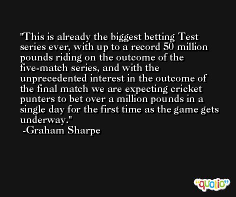 This is already the biggest betting Test series ever, with up to a record 50 million pounds riding on the outcome of the five-match series, and with the unprecedented interest in the outcome of the final match we are expecting cricket punters to bet over a million pounds in a single day for the first time as the game gets underway. -Graham Sharpe