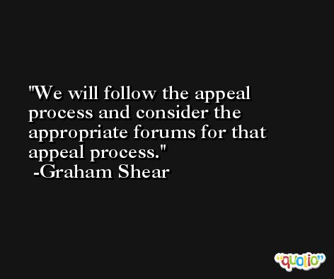 We will follow the appeal process and consider the appropriate forums for that appeal process. -Graham Shear