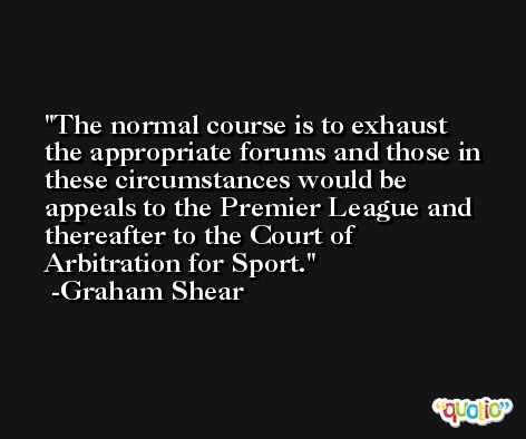The normal course is to exhaust the appropriate forums and those in these circumstances would be appeals to the Premier League and thereafter to the Court of Arbitration for Sport. -Graham Shear