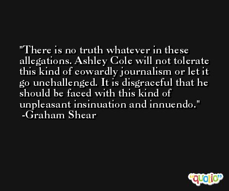 There is no truth whatever in these allegations. Ashley Cole will not tolerate this kind of cowardly journalism or let it go unchallenged. It is disgraceful that he should be faced with this kind of unpleasant insinuation and innuendo. -Graham Shear