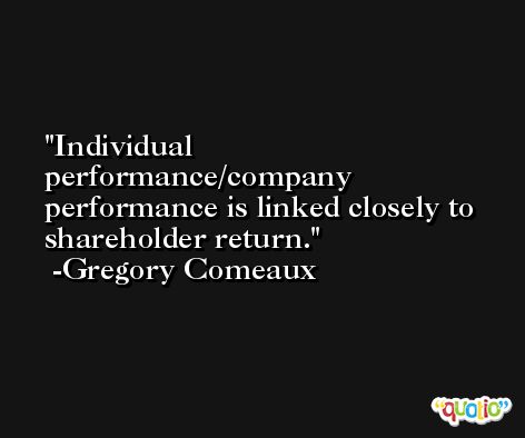 Individual performance/company performance is linked closely to shareholder return. -Gregory Comeaux