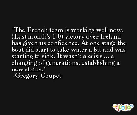 The French team is working well now. (Last month's 1-0) victory over Ireland has given us confidence. At one stage the boat did start to take water a bit and was starting to sink. It wasn't a crisis ... a changing of generations, establishing a new status. -Gregory Coupet
