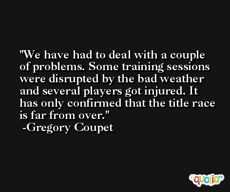 We have had to deal with a couple of problems. Some training sessions were disrupted by the bad weather and several players got injured. It has only confirmed that the title race is far from over. -Gregory Coupet