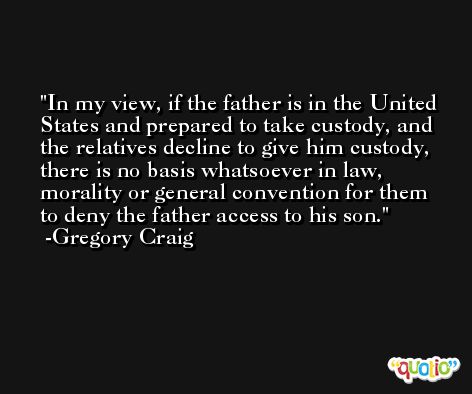 In my view, if the father is in the United States and prepared to take custody, and the relatives decline to give him custody, there is no basis whatsoever in law, morality or general convention for them to deny the father access to his son. -Gregory Craig
