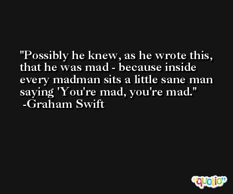 Possibly he knew, as he wrote this, that he was mad - because inside every madman sits a little sane man saying 'You're mad, you're mad. -Graham Swift