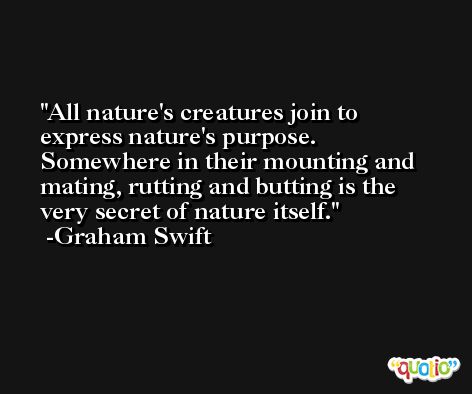 All nature's creatures join to express nature's purpose. Somewhere in their mounting and mating, rutting and butting is the very secret of nature itself. -Graham Swift
