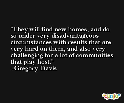 They will find new homes, and do so under very disadvantageous circumstances with results that are very hard on them, and also very challenging for a lot of communities that play host. -Gregory Davis