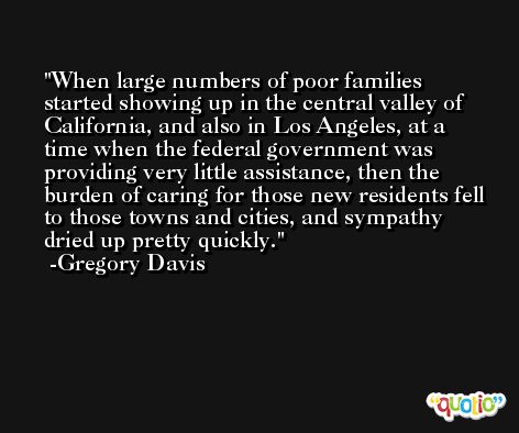 When large numbers of poor families started showing up in the central valley of California, and also in Los Angeles, at a time when the federal government was providing very little assistance, then the burden of caring for those new residents fell to those towns and cities, and sympathy dried up pretty quickly. -Gregory Davis