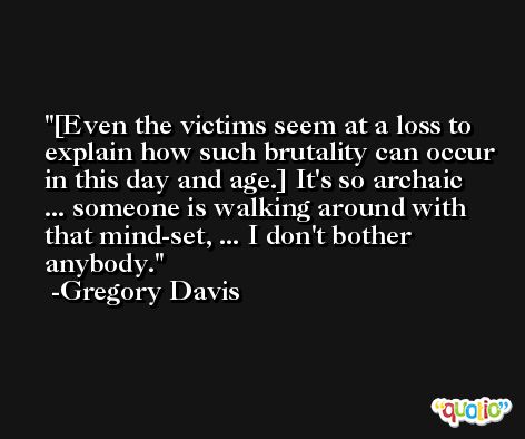 [Even the victims seem at a loss to explain how such brutality can occur in this day and age.] It's so archaic ... someone is walking around with that mind-set, ... I don't bother anybody. -Gregory Davis