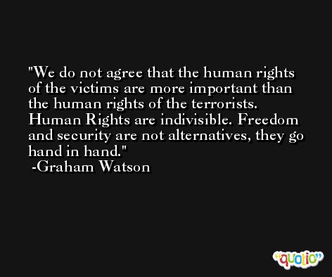 We do not agree that the human rights of the victims are more important than the human rights of the terrorists. Human Rights are indivisible. Freedom and security are not alternatives, they go hand in hand. -Graham Watson