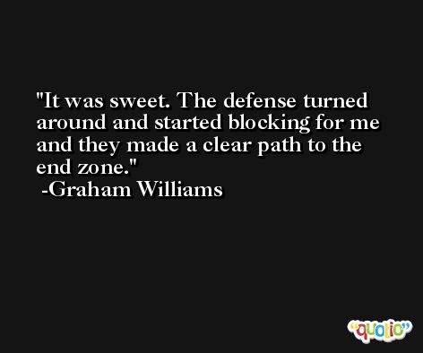 It was sweet. The defense turned around and started blocking for me and they made a clear path to the end zone. -Graham Williams
