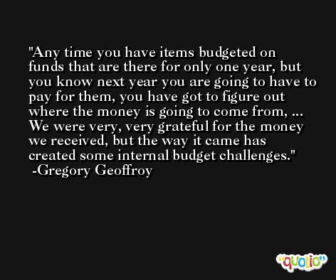 Any time you have items budgeted on funds that are there for only one year, but you know next year you are going to have to pay for them, you have got to figure out where the money is going to come from, ... We were very, very grateful for the money we received, but the way it came has created some internal budget challenges. -Gregory Geoffroy