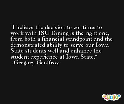 I believe the decision to continue to work with ISU Dining is the right one, from both a financial standpoint and the demonstrated ability to serve our Iowa State students well and enhance the student experience at Iowa State. -Gregory Geoffroy