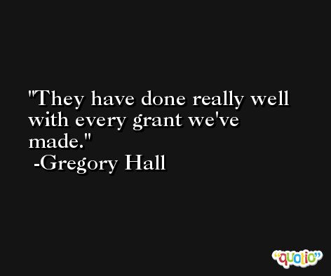 They have done really well with every grant we've made. -Gregory Hall