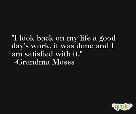 I look back on my life a good day's work, it was done and I am satisfied with it. -Grandma Moses