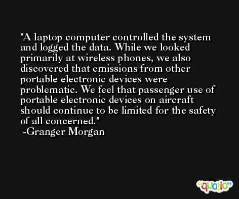 A laptop computer controlled the system and logged the data. While we looked primarily at wireless phones, we also discovered that emissions from other portable electronic devices were problematic. We feel that passenger use of portable electronic devices on aircraft should continue to be limited for the safety of all concerned. -Granger Morgan