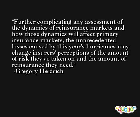 Further complicating any assessment of the dynamics of reinsurance markets and how those dynamics will affect primary insurance markets, the unprecedented losses caused by this year's hurricanes may change insurers' perceptions of the amount of risk they've taken on and the amount of reinsurance they need. -Gregory Heidrich