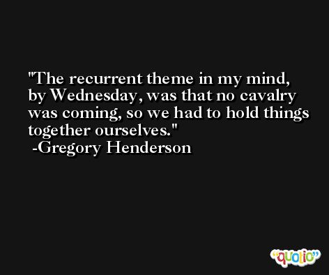 The recurrent theme in my mind, by Wednesday, was that no cavalry was coming, so we had to hold things together ourselves. -Gregory Henderson