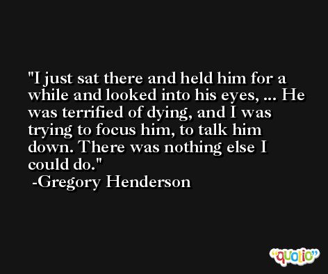 I just sat there and held him for a while and looked into his eyes, ... He was terrified of dying, and I was trying to focus him, to talk him down. There was nothing else I could do. -Gregory Henderson