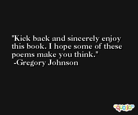 Kick back and sincerely enjoy this book. I hope some of these poems make you think. -Gregory Johnson