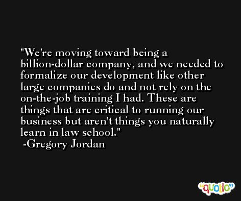 We're moving toward being a billion-dollar company, and we needed to formalize our development like other large companies do and not rely on the on-the-job training I had. These are things that are critical to running our business but aren't things you naturally learn in law school. -Gregory Jordan