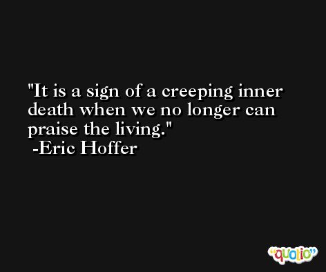It is a sign of a creeping inner death when we no longer can praise the living. -Eric Hoffer
