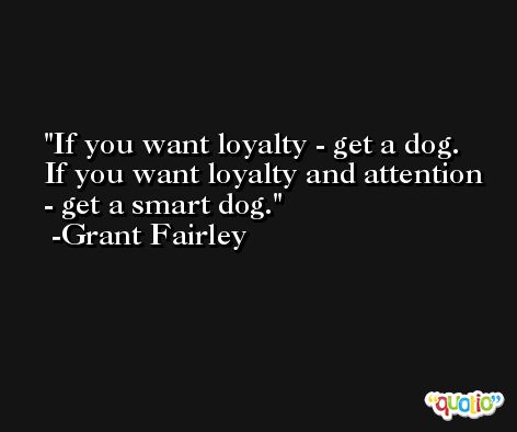 If you want loyalty - get a dog. If you want loyalty and attention - get a smart dog. -Grant Fairley