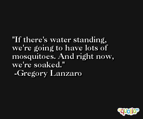 If there's water standing, we're going to have lots of mosquitoes. And right now, we're soaked. -Gregory Lanzaro